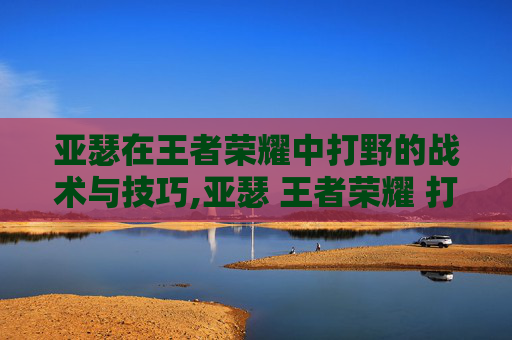 亚瑟在王者荣耀中打野的战术与技巧,亚瑟 王者荣耀 打野厉害吗
