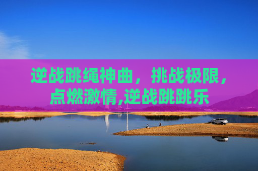 逆战跳绳神曲，挑战极限，点燃激情,逆战跳跳乐