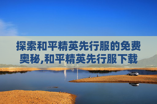 探索和平精英先行服的免费奥秘,和平精英先行服下载