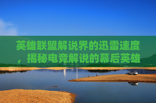 英雄联盟解说界的迅雷速度，揭秘电竞解说的幕后英雄,lol视频解说大全视频
