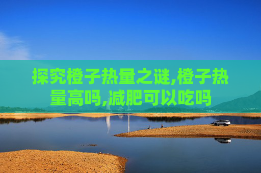 探究橙子热量之谜,橙子热量高吗,减肥可以吃吗