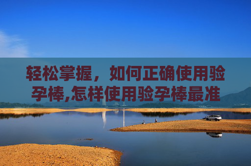 轻松掌握，如何正确使用验孕棒,怎样使用验孕棒最准确