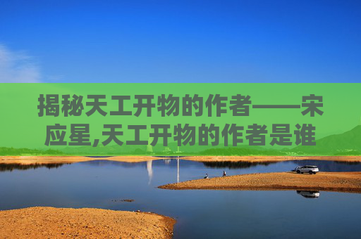 揭秘天工开物的作者——宋应星,天工开物的作者是谁?主要内容是?后人对此书的看法