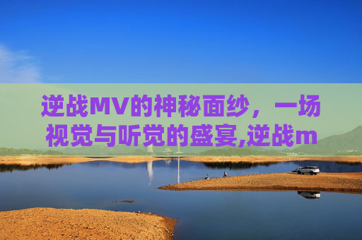 逆战MV的神秘面纱，一场视觉与听觉的盛宴,逆战mtv