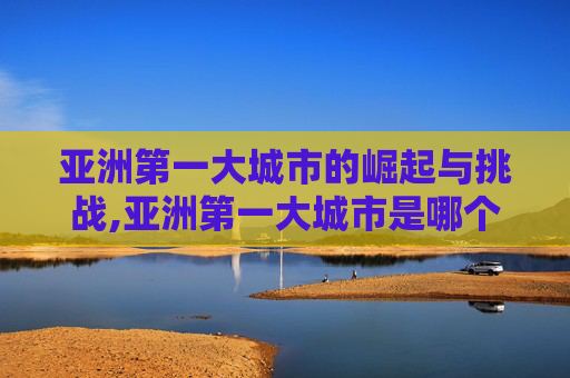 亚洲第一大城市的崛起与挑战,亚洲第一大城市是哪个城市