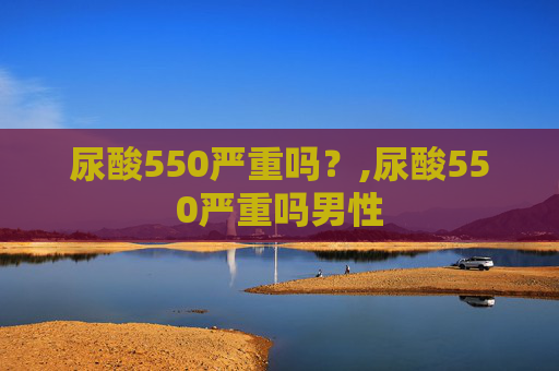 尿酸550严重吗？,尿酸550严重吗男性