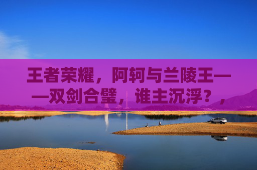 王者荣耀，阿轲与兰陵王——双剑合璧，谁主沉浮？,王者荣耀阿轲和兰陵王谁强