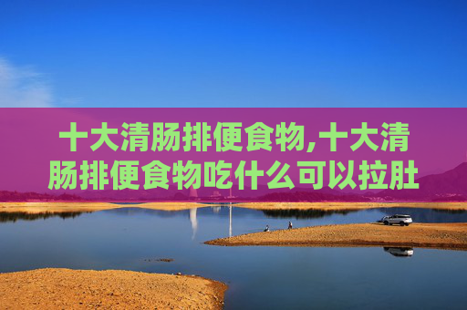 十大清肠排便食物,十大清肠排便食物吃什么可以拉肚子