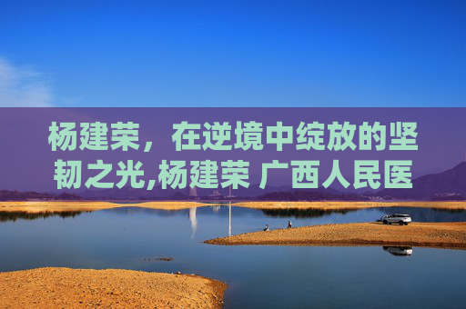杨建荣，在逆境中绽放的坚韧之光,杨建荣 广西人民医院