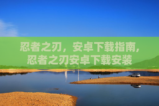 忍者之刃,安卓下载指南,忍者之刃安卓下载安装 忍者之刃,安卓下载指南,忍者之刃安卓下载安装