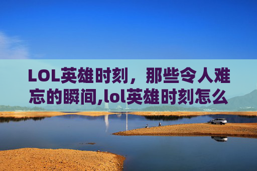 LOL英雄时刻，那些令人难忘的瞬间,lol英雄时刻怎么关