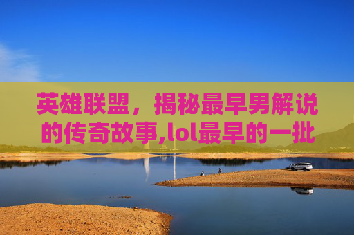 英雄联盟，揭秘最早男解说的传奇故事,lol最早的一批解说