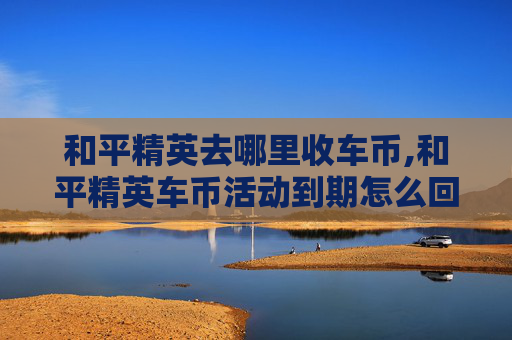 和平精英去哪里收车币,和平精英车币活动到期怎么回收