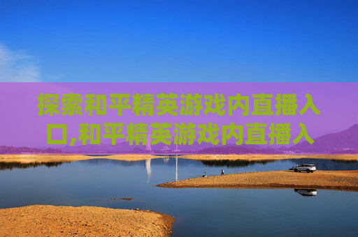 探索和平精英游戏内直播入口,和平精英游戏内直播入口在哪