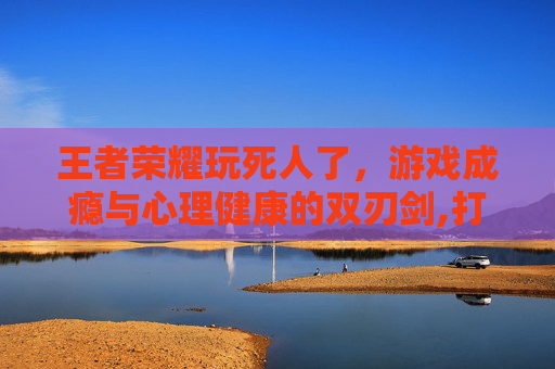 王者荣耀玩死人了，游戏成瘾与心理健康的双刃剑,打王者荣耀死掉的人