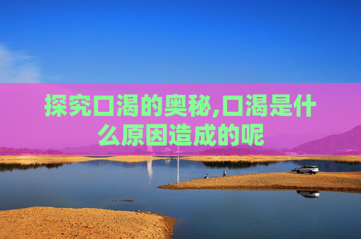 探究口渴的奥秘,口渴是什么原因造成的呢