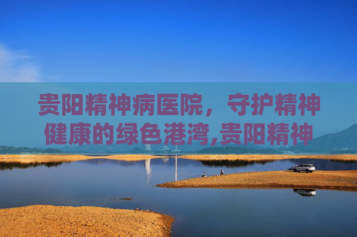 贵阳精神病医院，守护精神健康的绿色港湾,贵阳精神病医院电话