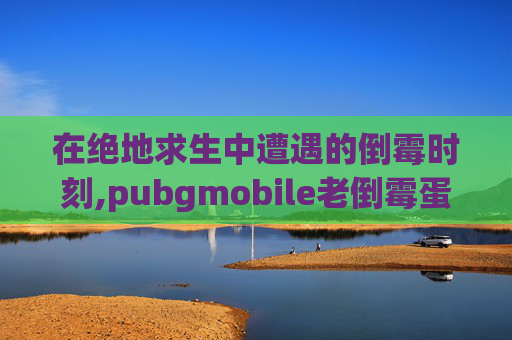 在绝地求生中遭遇的倒霉时刻,pubgmobile老倒霉蛋