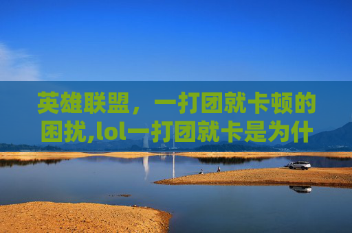 英雄联盟，一打团就卡顿的困扰,lol一打团就卡是为什么