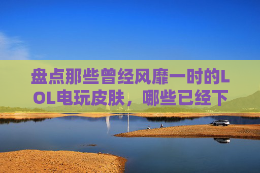 盘点那些曾经风靡一时的LOL电玩皮肤，哪些已经下架？,lol电玩皮肤是限定吗