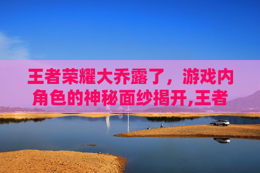王者荣耀大乔露了，游戏内角色的神秘面纱揭开,王者荣耀大乔去掉曝光视频