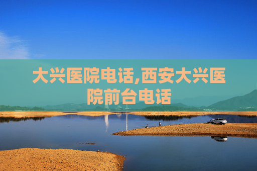 大兴医院电话,西安大兴医院前台电话
