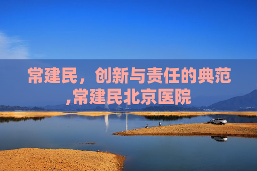 常建民，创新与责任的典范,常建民北京医院