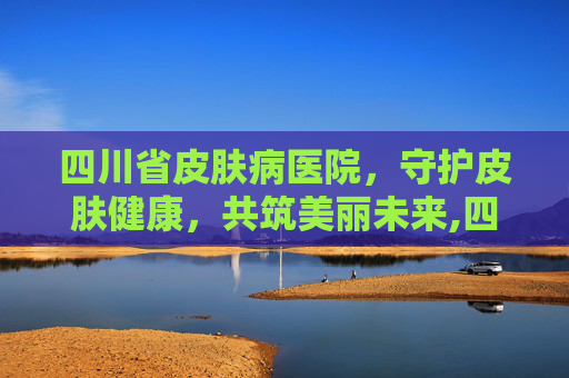 四川省皮肤病医院，守护皮肤健康，共筑美丽未来,四川省皮肤病医院哪家最好