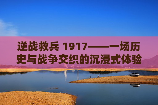 逆战救兵 1917——一场历史与战争交织的沉浸式体验,逆战救兵好看吗