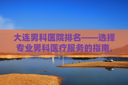 大连男科医院排名——选择专业男科医疗服务的指南,大连男科医院排名前十强公布