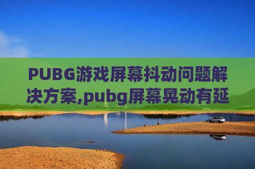 PUBG游戏屏幕抖动问题解决方案,pubg屏幕晃动有延迟