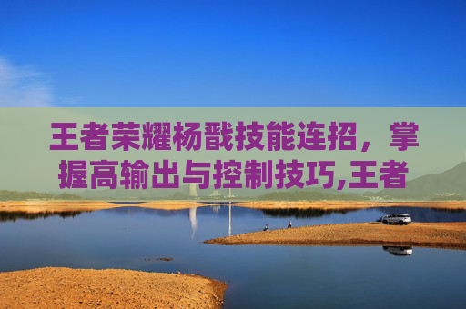 王者荣耀杨戬技能连招，掌握高输出与控制技巧,王者荣耀杨戬技能连招是什么