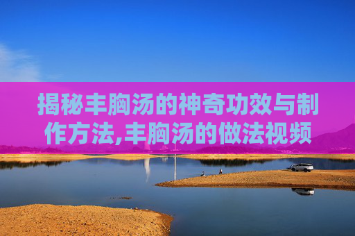 揭秘丰胸汤的神奇功效与制作方法,丰胸汤的做法视频
