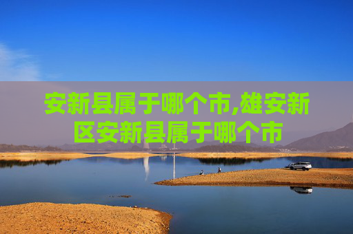 安新县属于哪个市,雄安新区安新县属于哪个市