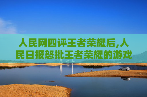 人民网四评王者荣耀后,人民日报怒批王者荣耀的游戏设定中存在