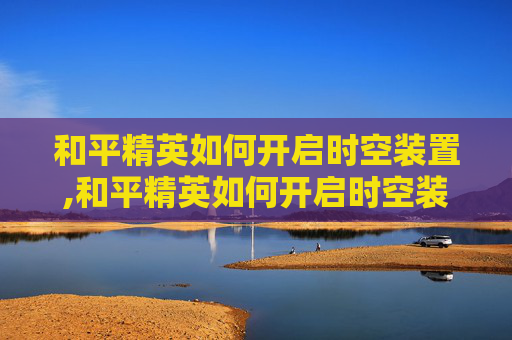 和平精英如何开启时空装置,和平精英如何开启时空装置功能