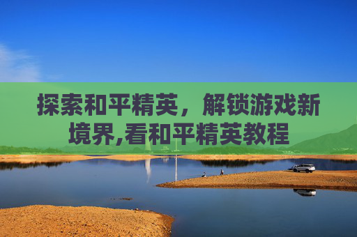探索和平精英，解锁游戏新境界,看和平精英教程