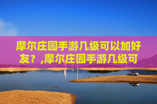 摩尔庄园手游几级可以加好友？,摩尔庄园手游几级可以加好友啊