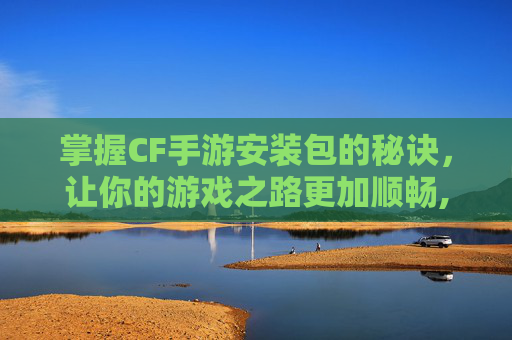 掌握CF手游安装包的秘诀，让你的游戏之路更加顺畅,穿越火线手游怎么安包?