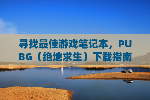 寻找最佳游戏笔记本，PUBG（绝地求生）下载指南,pubg电脑版下载教程