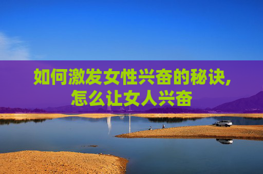 如何激发女性兴奋的秘诀,怎么让女人兴奋