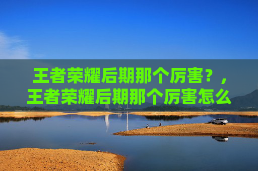 王者荣耀后期那个厉害？,王者荣耀后期那个厉害怎么玩