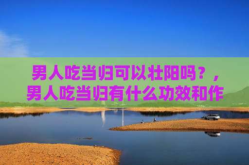 男人吃当归可以壮阳吗？,男人吃当归有什么功效和作用