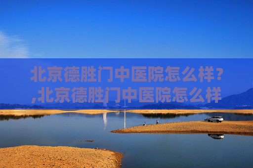北京德胜门中医院怎么样？,北京德胜门中医院怎么样是正规医院
