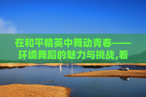 在和平精英中舞动青春——环境舞蹈的魅力与挑战,看和平精英环境舞蹈怎么跳