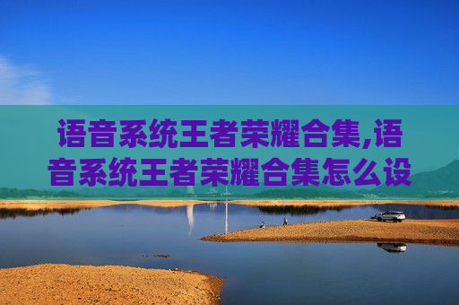 语音系统王者荣耀合集,语音系统王者荣耀合集怎么设置