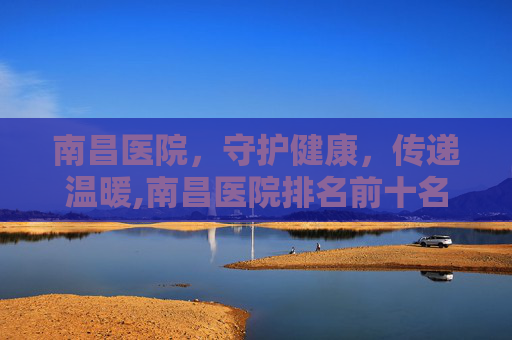 南昌医院，守护健康，传递温暖,南昌医院排名前十名