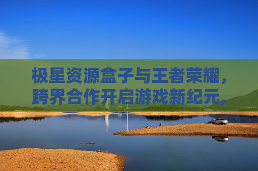 极星资源盒子与王者荣耀，跨界合作开启游戏新纪元,极星资源盒子王者荣耀怎么下载