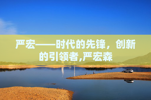 严宏——时代的先锋，创新的引领者,严宏森