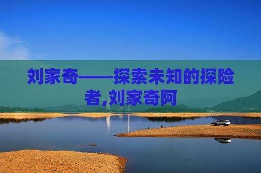 刘家奇——探索未知的探险者,刘家奇阿